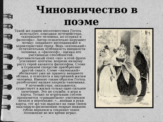 Чиновничество в поэме Такой же прием несоответствия Гоголь использует, описывая почтмейстера, «низенького человека, но остряка и философа». Автор сознательно нарушает логику: соединяет несоединимое в характеристике героя. Ведь «низенький» - отличительная особенность внешности человека, а «философ» - оценка его умственных способностей. Противительный союз «но» в этой фразе усиливает алогизм: вопреки низкому росту герой является философом. Слова в странном соседстве приобретают другой смысл. Слово «низенький» обозначает уже не примету внешнего облика, а относится к внутренней жизни человека. Именно таким образом Гоголь разоблачает низкие запросы чиновника. У почтмейстера, оказывается, существует в жизни только одно сильное увлечение. Это не служба, а игра в карты. Только за игральным столом проявляется «грандиозное» умственное начало в персонаже: «…взявши в руки карты, тот же час выразил на лице своем мыслящую физиономию покрыл нижнею губою верхнюю и сохранил такое положение во все время игры».