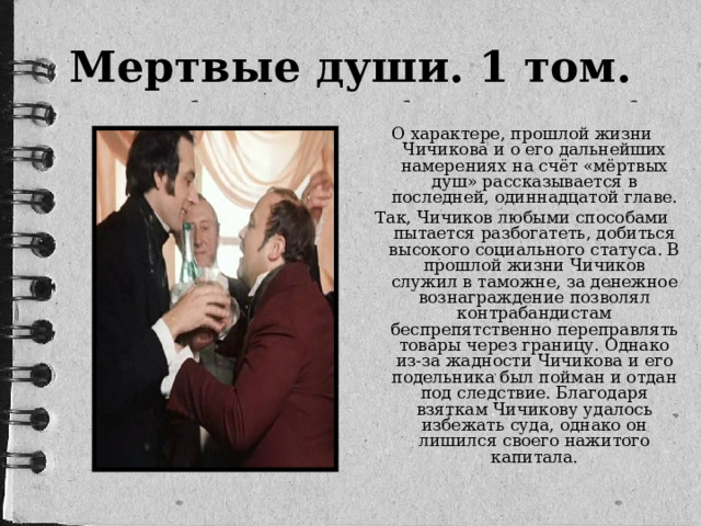 Мертвые души. 1 том. О характере, прошлой жизни Чичикова и о его дальнейших намерениях на счёт «мёртвых душ» рассказывается в последней, одиннадцатой главе. Так, Чичиков любыми способами пытается разбогатеть, добиться высокого социального статуса. В прошлой жизни Чичиков служил в таможне, за денежное вознаграждение позволял контрабандистам беспрепятственно переправлять товары через границу. Однако из-за жадности Чичикова и его подельника был пойман и отдан под следствие. Благодаря взяткам Чичикову удалось избежать суда, однако он лишился своего нажитого капитала.