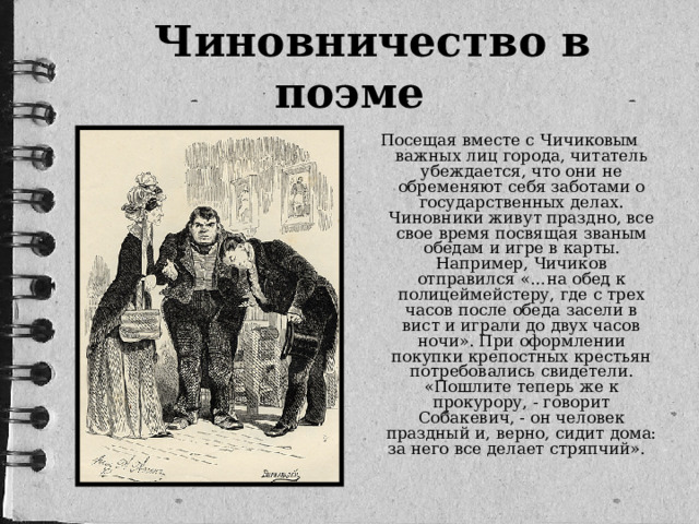 Чиновничество в поэме Посещая вместе с Чичиковым важных лиц города, читатель убеждается, что они не обременяют себя заботами о государственных делах. Чиновники живут праздно, все свое время посвящая званым обедам и игре в карты. Например, Чичиков отправился «…на обед к полицеймейстеру, где с трех часов после обеда засели в вист и играли до двух часов ночи». При оформлении покупки крепостных крестьян потребовались свидетели. «Пошлите теперь же к прокурору, - говорит Собакевич, - он человек праздный и, верно, сидит дома: за него все делает стряпчий». 