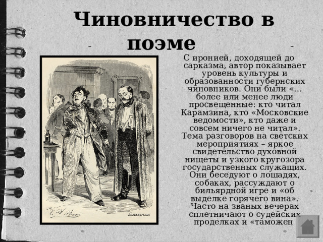 Чиновничество в поэме С иронией, доходящей до сарказма, автор показывает уровень культуры и образованности губернских чиновников. Они были «…более или менее люди просвещенные: кто читал Карамзина, кто «Московские ведомости», кто даже и совсем ничего не читал». Тема разговоров на светских мероприятиях – яркое свидетельство духовной нищеты и узкого кругозора государственных служащих. Они беседуют о лошадях, собаках, рассуждают о бильярдной игре и «об выделке горячего вина». Часто на званых вечерах сплетничают о судейских проделках и «таможен