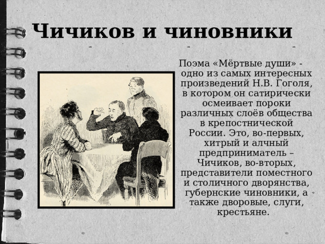 Чичиков и чиновники Поэма «Мёртвые души» - одно из самых интересных произведений Н.В. Гоголя, в котором он сатирически осмеивает пороки различных слоёв общества в крепостнической России. Это, во-первых, хитрый и алчный предприниматель – Чичиков, во-вторых, представители поместного и столичного дворянства, губернские чиновники, а также дворовые, слуги, крестьяне. 