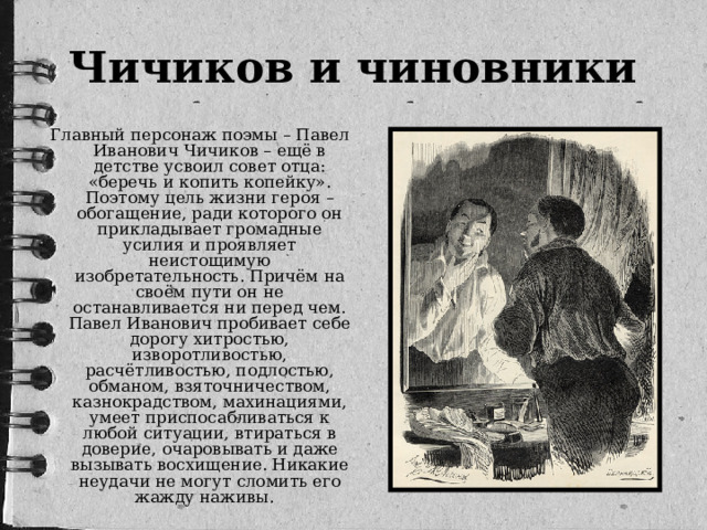Чичиков и чиновники   Главный персонаж поэмы – Павел Иванович Чичиков – ещё в детстве усвоил совет отца: «беречь и копить копейку». Поэтому цель жизни героя – обогащение, ради которого он прикладывает громадные усилия и проявляет неистощимую изобретательность. Причём на своём пути он не останавливается ни перед чем. Павел Иванович пробивает себе дорогу хитростью, изворотливостью, расчётливостью, подлостью, обманом, взяточничеством, казнокрадством, махинациями, умеет приспосабливаться к любой ситуации, втираться в доверие, очаровывать и даже вызывать восхищение. Никакие неудачи не могут сломить его жажду наживы. 