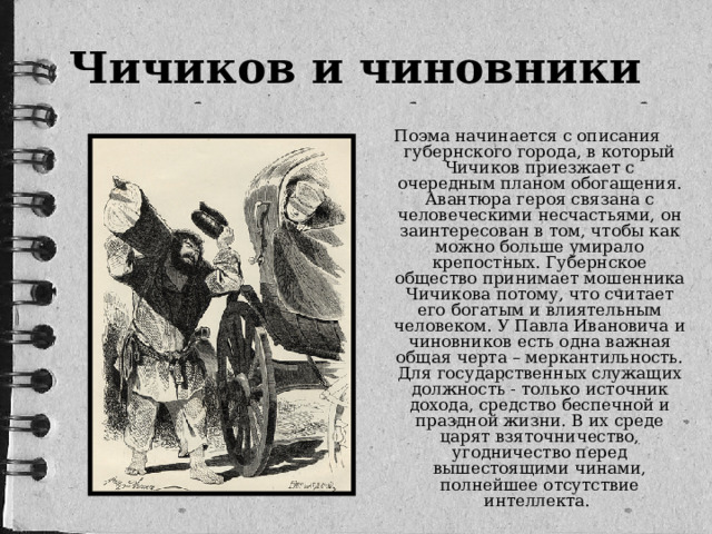 Чичиков и чиновники Поэма начинается с описания губернского города, в который Чичиков приезжает с очередным планом обогащения. Авантюра героя связана с человеческими несчастьями, он заинтересован в том, чтобы как можно больше умирало крепостных. Губернское общество принимает мошенника Чичикова потому, что считает его богатым и влиятельным человеком. У Павла Ивановича и чиновников есть одна важная общая черта – меркантильность. Для государственных служащих должность - только источник дохода, средство беспечной и праздной жизни. В их среде царят взяточничество, угодничество перед вышестоящими чинами, полнейшее отсутствие интеллекта.