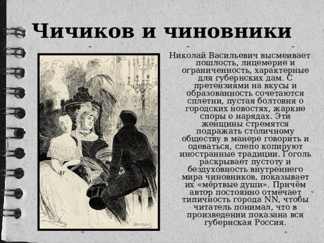 Чичиков и чиновники Николай Васильевич высмеивает пошлость, лицемерие и ограниченность, характерные для губернских дам. С претензиями на вкусы и образованность сочетаются сплетни, пустая болтовня о городских новостях, жаркие споры о нарядах. Эти женщины стремятся подражать столичному обществу в манере говорить и одеваться, слепо копируют иностранные традиции. Гоголь раскрывает пустоту и бездуховность внутреннего мира чиновников, показывает их «мёртвые души». Причём автор постоянно отмечает типичность города NN, чтобы читатель понимал, что в произведении показана вся губернская Россия.
