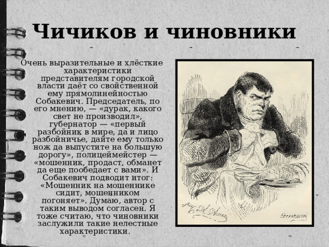 Чичиков и чиновники Очень выразительные и хлёсткие характеристики представителям городской власти даёт со свойственной ему прямолинейностью Собакевич. Председатель, по его мнению, — «дурак, какого свет не производил», губернатор — «первый разбойник в мире, да и лицо разбойничье, дайте ему только нож да выпустите на большую дорогу», полицеймейстер — «мошенник, продаст, обманет да еще пообедает с вами». И Собакевич подводит итог: «Мошенник на мошеннике сидит, мошенником погоняет». Думаю, автор с таким выводом согласен. Я тоже считаю, что чиновники заслужили такие нелестные характеристики. 