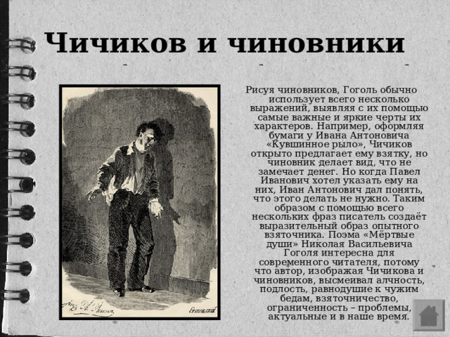 Чичиков и чиновники Рисуя чиновников, Гоголь обычно использует всего несколько выражений, выявляя с их помощью самые важные и яркие черты их характеров. Например, оформляя бумаги у Ивана Антоновича «Кувшинное рыло», Чичиков открыто предлагает ему взятку, но чиновник делает вид, что не замечает денег. Но когда Павел Иванович хотел указать ему на них, Иван Антонович дал понять, что этого делать не нужно. Таким образом с помощью всего нескольких фраз писатель создаёт выразительный образ опытного взяточника. Поэма «Мёртвые души» Николая Васильевича Гоголя интересна для современного читателя, потому что автор, изображая Чичикова и чиновников, высмеивал алчность, подлость, равнодушие к чужим бедам, взяточничество, ограниченность – проблемы, актуальные и в наше время.