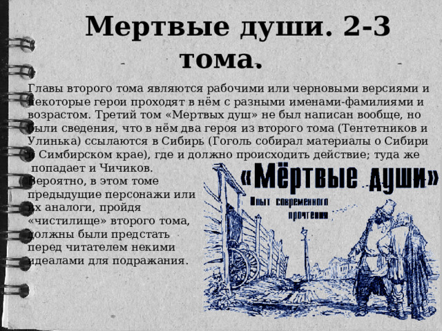 Мертвые души. 2-3 тома. Главы второго тома являются рабочими или черновыми версиями и некоторые герои проходят в нём с разными именами-фамилиями и возрастом. Третий том «Мертвых душ» не был написан вообще, но были сведения, что в нём два героя из второго тома (Тентетников и Улинька) ссылаются в Сибирь (Гоголь собирал материалы о Сибири и Симбирском крае), где и должно происходить действие; туда же  попадает и Чичиков. Вероятно, в этом томе предыдущие персонажи или их аналоги, пройдя «чистилище» второго тома, должны были предстать перед читателем некими идеалами для подражания.