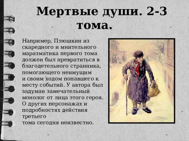 Мертвые души. 2-3 тома. Например, Плюшкин из скаредного и мнительного маразматика первого тома должен был превратиться в благодетельного странника, помогающего неимущим и своим ходом попавшего к месту событий. У автора был задуман замечательный монолог от лица этого героя. О других персонажах и подробностях действия третьего тома сегодня неизвестно.