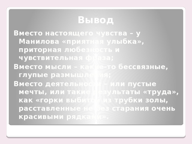 Вывод Вместо настоящего чувства – у Манилова «приятная улыбка», приторная любезность и чувствительная фраза; Вместо мысли – какие-то бессвязные, глупые размышления; Вместо деятельности – или пустые мечты, или такие результаты «труда», как «горки выбитой из трубки золы, расставленные не без старания очень красивыми рядками».