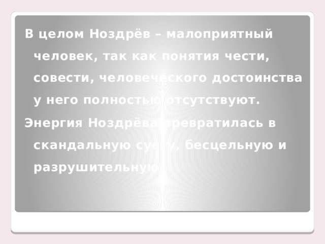 В целом Ноздрёв – малоприятный человек, так как понятия чести, совести, человеческого достоинства у него полностью отсутствуют. Энергия Ноздрёва превратилась в скандальную суету, бесцельную и разрушительную.
