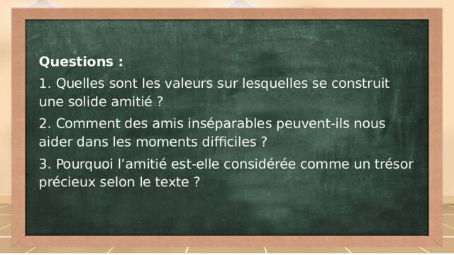 Questions : 1. Quelles sont les valeurs sur lesquelles se construit une solide amitié ? 2. Comment des amis inséparables peuvent-ils nous aider dans les moments difficiles ? 3. Pourquoi l’amitié est-elle considérée comme un trésor précieux selon le texte ?