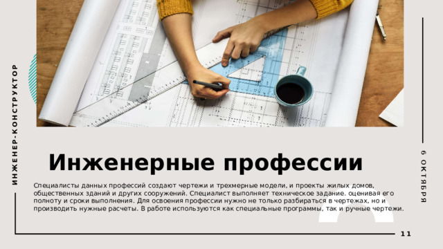 6 ОКТЯБРЯ ИНЖЕНЕР-КОНСТРУКТОР Инженерные профессии © Copyright PresentationGO.com – The free PowerPoint and Google Slides template library Специалисты данных профессий создают чертежи и трехмерные модели, и проекты жилых домов, общественных зданий и других сооружений. Специалист выполняет техническое задание. оценивая его полноту и сроки выполнения. Для освоения профессии нужно не только разбираться в чертежах, но и производить нужные расчеты. В работе используются как специальные программы, так и ручные чертежи.