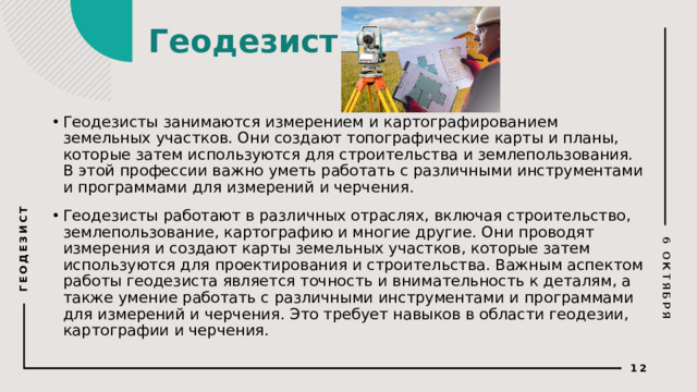 6 ОКТЯБРЯ ГЕОДЕЗИСТ Геодезист   Геодезисты занимаются измерением и картографированием земельных участков. Они создают топографические карты и планы, которые затем используются для строительства и землепользования. В этой профессии важно уметь работать с различными инструментами и программами для измерений и черчения. Геодезисты работают в различных отраслях, включая строительство, землепользование, картографию и многие другие. Они проводят измерения и создают карты земельных участков, которые затем используются для проектирования и строительства. Важным аспектом работы геодезиста является точность и внимательность к деталям, а также умение работать с различными инструментами и программами для измерений и черчения. Это требует навыков в области геодезии, картографии и черчения.