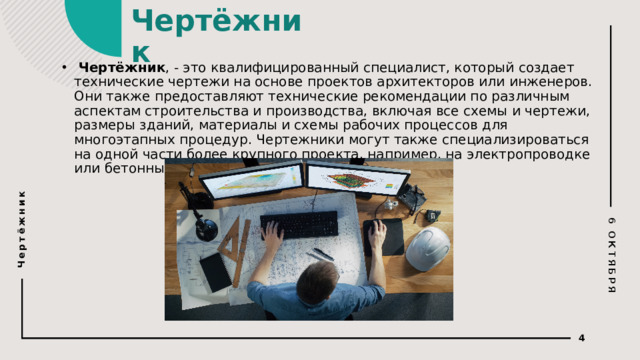 6 ОКТЯБРЯ Чертёжник Чертёжник   Чертёжник , - это квалифицированный специалист, который создает технические чертежи на основе проектов архитекторов или инженеров. Они также предоставляют технические рекомендации по различным аспектам строительства и производства, включая все схемы и чертежи, размеры зданий, материалы и схемы рабочих процессов для многоэтапных процедур. Чертежники могут также специализироваться на одной части более крупного проекта, например, на электропроводке или бетонных дорогах.