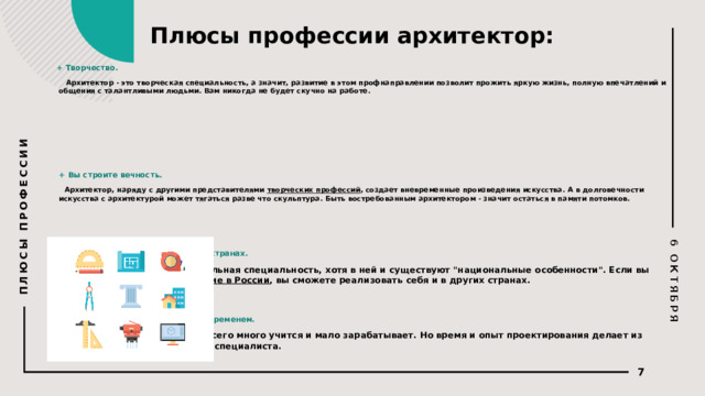 6 ОКТЯБРЯ ПЛЮСЫ ПРОФЕССИИ Плюсы профессии архитектор:     + Творчество.    Архитектор - это творческая специальность, а значит, развитие в этом профнаправлении позволит прожить яркую жизнь, полную впечатлений и общения с талантливыми людьми. Вам никогда не будет скучно на работе.        + Вы строите вечность.    Архитектор, наряду с другими представителями  творческих профессий , создает вневременные произведения искусства. А в долговечности искусства с архитектурой может тягаться разве что скульптура. Быть востребованным архитектором - значит остаться в памяти потомков.      + Возможность работать в разных странах.    Архитектура - интернациональная специальность, хотя в ней и существуют 