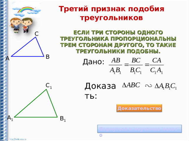 Третий признак подобия треугольников ЕСЛИ ТРИ СТОРОНЫ ОДНОГО ТРЕУГОЛЬНИКА ПРОПОРЦИОНАЛЬНЫ ТРЕМ СТОРОНАМ ДРУГОГО, ТО ТАКИЕ ТРЕУГОЛЬНИКИ ПОДОБНЫ. С B А Дано: Доказать: С 1 Доказательство А 1 B 1 Вернуться к изучению нового 12