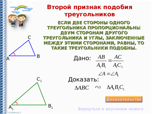 Второй признак подобия треугольников ЕСЛИ ДВЕ СТОРОНЫ ОДНОГО ТРЕУГОЛЬНИКА ПРОПОРЦИОНАЛЬНЫ ДВУМ СТОРОНАМ ДРУГОГО ТРЕУГОЛЬНИКА И УГЛЫ, ЗАКЛЮЧЕННЫЕ МЕЖДУ ЭТИМИ СТОРОНАМИ, РАВНЫ, ТО ТАКИЕ ТРЕУГОЛЬНИКИ ПОДОБНЫ. С B Дано: А Доказать: С 1 Доказательство B 1 А 1 Вернуться к изучению нового 10