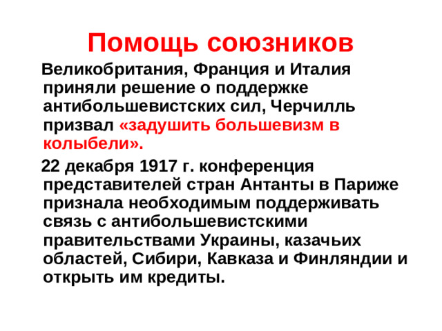 Помощь союзников  Великобритания, Франция и Италия приняли решение о поддержке антибольшевистских сил, Черчилль призвал «задушить большевизм в колыбели».  22 декабря 1917 г. конференция представителей стран Антанты в Париже признала необходимым поддерживать связь с антибольшевистскими правительствами Украины, казачьих областей, Сибири, Кавказа и Финляндии и открыть им кредиты.