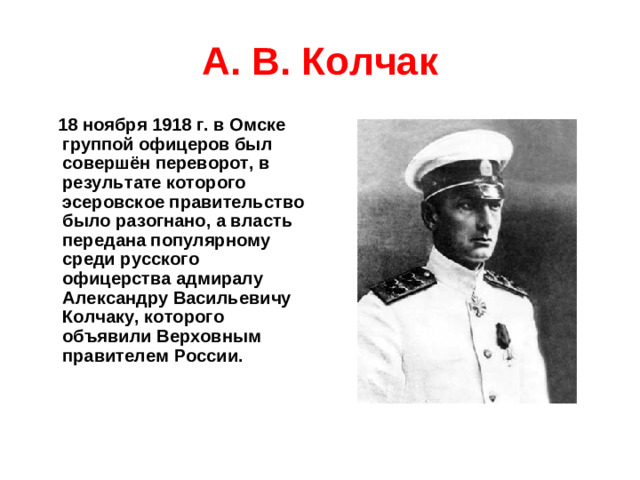 А. В. Колчак  18 ноября 1918 г. в Омске группой офицеров был совершён переворот, в результате которого эсеровское правительство было разогнано, а власть передана популярному среди русского офицерства адмиралу Александру Васильевичу Колчаку, которого объявили Верховным правителем России.