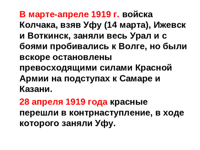 В марте-апреле 1919 г. войска Колчака, взяв Уфу (14 марта), Ижевск и Воткинск, заняли весь Урал и с боями пробивались к Волге, но были вскоре остановлены превосходящими силами Красной Армии на подступах к Самаре и Казани.  28 апреля 1919 года красные перешли в контрнаступление, в ходе которого заняли Уфу.