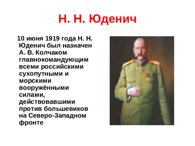 Н. Н. Юденич  10 июня 1919 года Н. Н. Юденич был назначен А. В. Колчаком главнокомандующим всеми российскими сухопутными и морскими вооружёнными силами, действовавшими против большевиков на Северо-Западном фронте