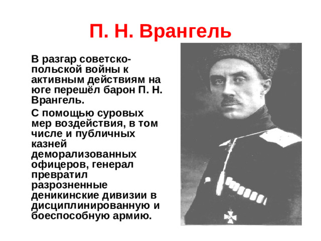 П. Н. Врангель  В разгар советско-польской войны к активным действиям на юге перешёл барон П. Н. Врангель.  С помощью суровых мер воздействия, в том числе и публичных казней деморализованных офицеров, генерал превратил разрозненные деникинские дивизии в дисциплинированную и боеспособную армию.