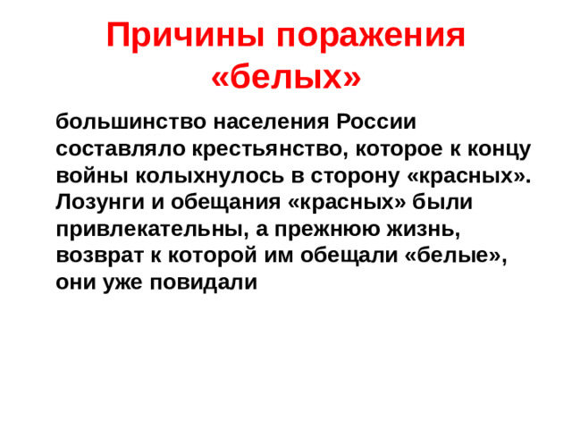 Причины поражения «белых»  большинство населения России составляло крестьянство, которое к концу войны колыхнулось в сторону «красных». Лозунги и обещания «красных» были привлекательны, а прежнюю жизнь, возврат к которой им обещали «белые», они уже повидали