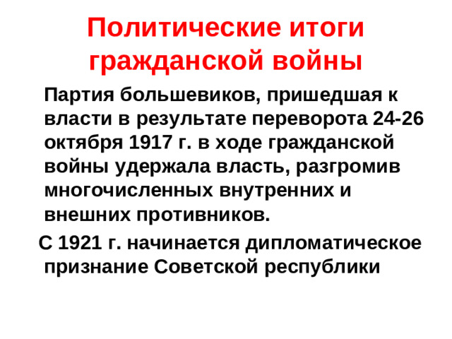 Политические итоги гражданской войны  Партия большевиков, пришедшая к власти в результате переворота 24-26 октября 1917 г. в ходе гражданской войны удержала власть, разгромив многочисленных внутренних и внешних противников.  С 1921 г. начинается дипломатическое признание Советской республики