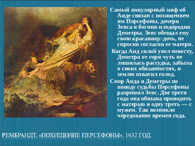 Самый популярный миф об Аиде связан с похищением им Персефоны, дочери Зевса и богини плодородия Деметры. Зевс обещал ему свою красавицу-дочь, не спросив согласия ее матери.  Когда Аид силой увел невесту, Деметра от горя чуть не лишилась рассудка, забыла о своих обязанностях, и землю охватил голод. Спор Аида и Деметры по поводу судьбы Персефоны разрешил Зевс. Две трети года она обязана проводить с матерью и одну треть — с мужем. Так возникло чередование времен года.