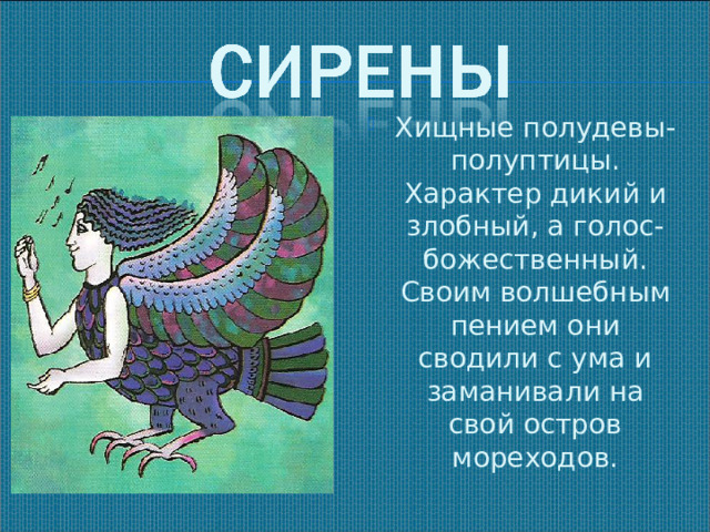 Хищные полудевы- полуптицы. Характер дикий и злобный, а голос- божественный. Своим волшебным пением они сводили с ума и заманивали на свой остров мореходов.