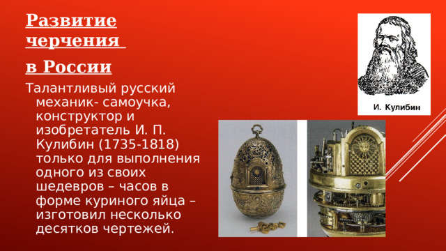 Развитие черчения в России Талантливый русский механик- самоучка, конструктор и изобретатель И. П. Кулибин (1735-1818) только для выполнения одного из своих шедевров – часов в форме куриного яйца – изготовил несколько десятков чертежей.