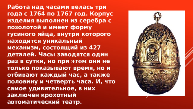 Работа над часами велась три года с 1764 по 1767 год. Корпус изделия выполнен из серебра с позолотой и имеет форму гусиного яйца, внутри которого находится уникальный механизм, состоящий из 427 деталей. Часы заводятся один раз в сутки, но при этом они не только показывают время, но и отбивают каждый час, а также половину и четверть часа. И, что самое удивительное, в них заключен крохотный автоматический театр.