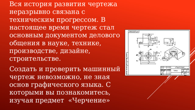 Вся история развития чертежа неразрывно связана с техническим прогрессом. В настоящее время чертеж стал основным документом делового общения в науке, технике, производстве, дизайне, строительстве. Создать и проверить машинный чертеж невозможно, не зная основ графического языка. С которыми вы познакомитесь, изучая предмет «Черчение»
