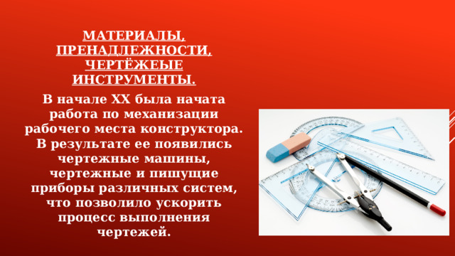 МАТЕРИАЛЫ, ПРЕНАДЛЕЖНОСТИ, ЧЕРТЁЖЕЫЕ ИНСТРУМЕНТЫ. В начале XX была начата работа по механизации рабочего места конструктора. В результате ее появились чертежные машины, чертежные и пишущие приборы различных систем, что позволило ускорить процесс выполнения чертежей.