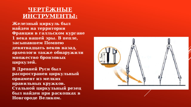 ЧЕРТЁЖНЫЕ ИНСТРУМЕНТЫ: Железный циркуль был найден на территории Франции в галльском кургане 1 века нашей эры. В пепле, засыпавшем Помпею девятнадцать веков назад, археологи также обнаружили множество бронзовых циркулей. В Древней Руси был распространен циркульный орнамент из мелких правильных кружков. Стальной циркульный резец был найден при раскопках в Новгороде Великом.