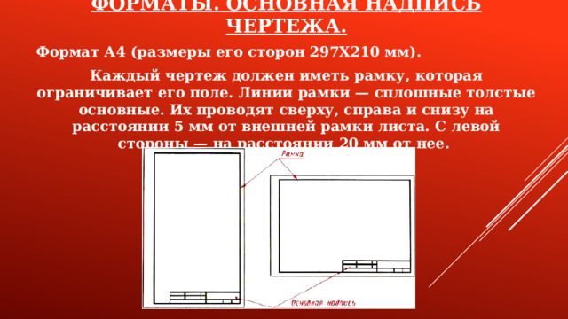 ФОРМАТЫ. ОСНОВНАЯ НАДПИСЬ ЧЕРТЕЖА. Формат А4 (размеры его сторон 297X210 мм). Каждый чертеж должен иметь рамку, которая ограничивает его поле. Линии рамки — сплошные толстые основные. Их проводят сверху, справа и снизу на расстоянии 5 мм от внешней рамки листа. С левой стороны — на расстоянии 20 мм от нее.