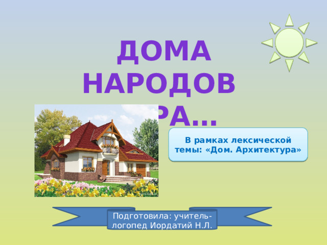 ДОМА Народов мира… В рамках лексической темы: «Дом. Архитектура» Подготовила: учитель-логопед Иордатий Н.Л.