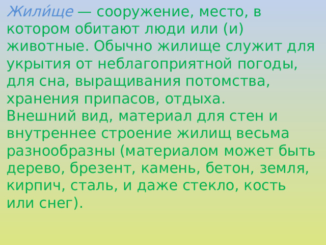 Жили́ще — сооружение, место, в котором обитают люди или (и) животные. Обычно жилище служит для укрытия от неблагоприятной погоды, для сна, выращивания потомства, хранения припасов, отдыха. Внешний вид, материал для стен и внутреннее строение жилищ весьма разнообразны (материалом может быть дерево, брезент, камень, бетон, земля, кирпич, сталь, и даже стекло, кость или снег).