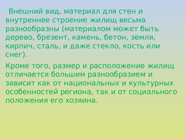    Внешний вид, материал для стен и внутреннее строение жилищ весьма разнообразны (материалом может быть дерево, брезент, камень, бетон, земля, кирпич, сталь, и даже стекло, кость или снег). Кроме того, размер и расположение жилищ отличается большим разнообразием и зависит как от национальных и культурных особенностей региона, так и от социального положения его хозяина. 