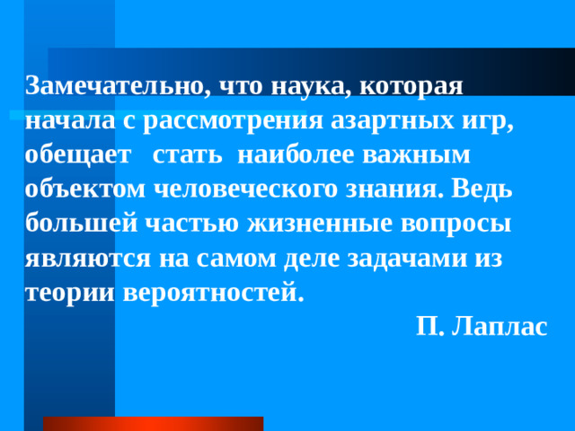 Замечательно, что наука, которая начала с рассмотрения азартных игр, обещает стать наиболее важным объектом человеческого знания. Ведь большей частью жизненные вопросы являются на самом деле задачами из теории вероятностей. П. Лаплас