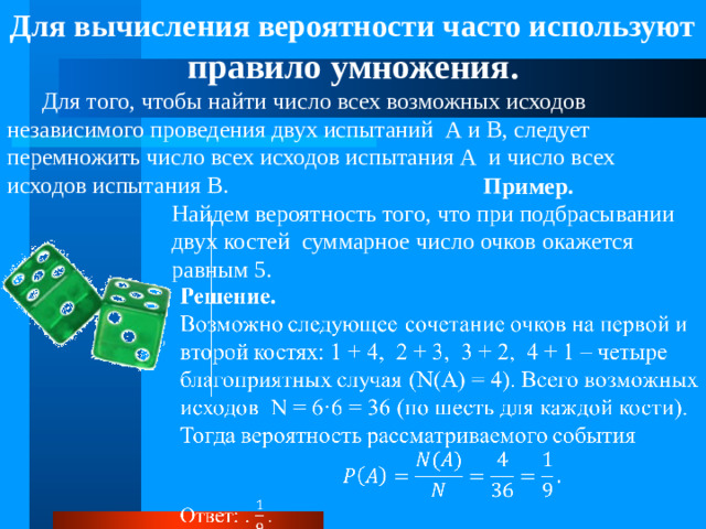 Для вычисления вероятности часто используют правило умножения.  Для того, чтобы найти число всех возможных исходов независимого проведения двух испытаний А и В, следует перемножить число всех исходов испытания А и число всех исходов испытания В. Пример. Найдем вероятность того, что при подбрасывании двух костей суммарное число очков окажется равным 5.  