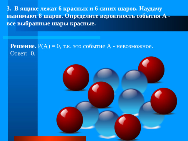 3. В ящике лежат 6 красных и 6 синих шаров. Наудачу вынимают 8 шаров. Определите вероятность события А - все выбранные шары красные. Решение. Р(А) = 0, т.к. это событие А - невозможное. Ответ: 0.