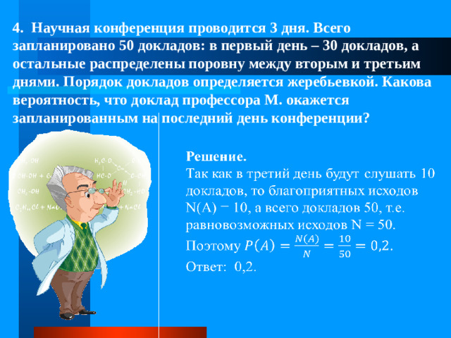 4. Научная конференция проводится 3 дня. Всего запланировано 50 докладов: в первый день – 30 докладов, а остальные распределены поровну между вторым и третьим днями. Порядок докладов определяется жеребьевкой. Какова вероятность, что доклад профессора М. окажется запланированным на последний день конференции?  