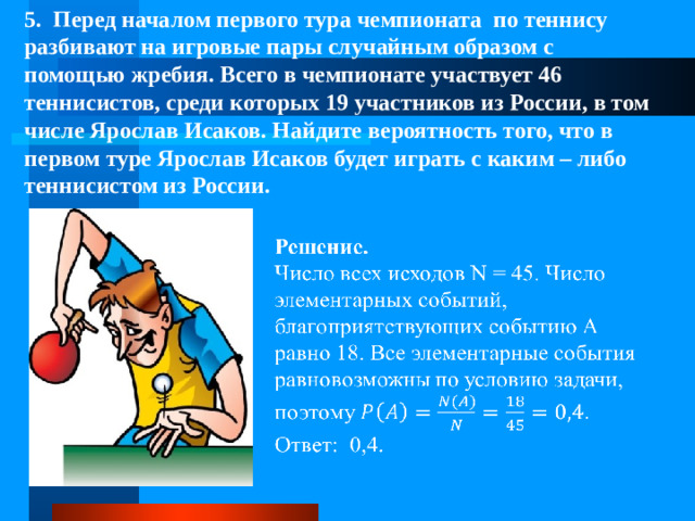 5. Перед началом первого тура чемпионата по теннису разбивают на игровые пары случайным образом с помощью жребия. Всего в чемпионате участвует 46 теннисистов, среди которых 19 участников из России, в том числе Ярослав Исаков. Найдите вероятность того, что в первом туре Ярослав Исаков будет играть с каким – либо теннисистом из России.  