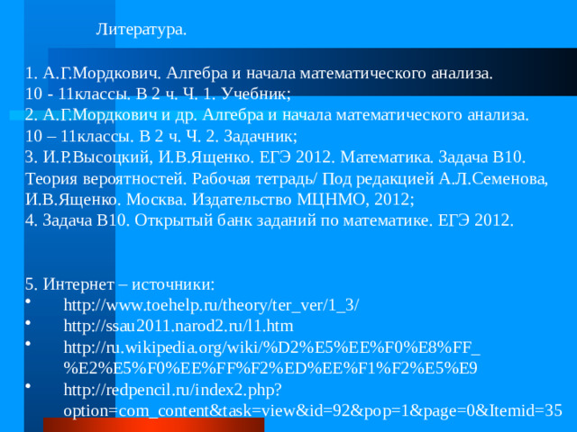 Литература. 1. А.Г.Мордкович. Алгебра и начала математического анализа. 10 - 11классы. В 2 ч. Ч. 1. Учебник; 2. А.Г.Мордкович и др. Алгебра и начала математического анализа. 10 – 11классы. В 2 ч. Ч. 2. Задачник; 3. И.Р.Высоцкий, И.В.Ященко. ЕГЭ 2012. Математика. Задача В10. Теория вероятностей. Рабочая тетрадь/ Под редакцией А.Л.Семенова, И.В.Ященко. Москва. Издательство МЦНМО, 2012; 4. Задача В10. Открытый банк заданий по математике. ЕГЭ 2012. 5. Интернет – источники: