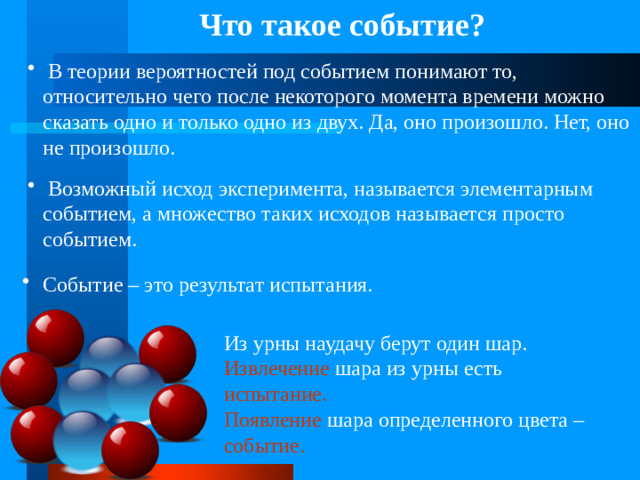 Что такое событие?  В теории вероятностей под событием понимают то, относительно чего после некоторого момента времени можно сказать одно и только одно из двух. Да, оно произошло. Нет, оно не произошло.  Возможный исход эксперимента, называется элементарным событием, а множество таких исходов называется просто событием.  Событие – это результат испытания.  Из урны наудачу берут один шар. Извлечение шара из урны есть испытание.  Появление шара определенного цвета – событие.