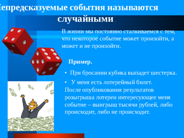 Непредсказуемые события называются случайными  . В жизни мы постоянно сталкиваемся с тем, что некоторое событие может произойти, а может и не произойти. Пример. • При бросании кубика выпадет шестерка. •  У меня есть лотерейный билет. После опубликования результатов розыгрыша лотереи интересующее меня событие – выигрыш тысячи рублей, либо происходит, либо не происходит.
