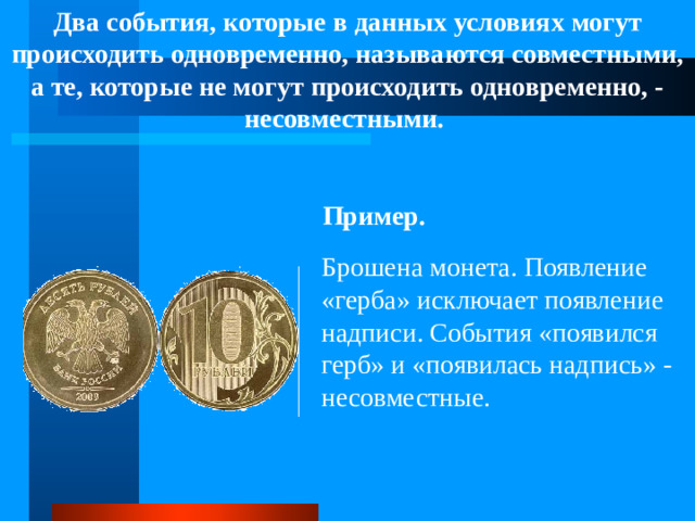 Два события, которые в данных условиях могут происходить одновременно, называются совместными, а те, которые не могут происходить одновременно, - несовместными.  Пример. Брошена монета. Появление «герба» исключает появление надписи. События «появился герб» и «появилась надпись» - несовместные.