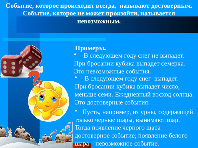 Событие, которое происходит всегда, называют достоверным. Событие, которое не может произойти, называется невозможным. Примеры .  В следующем году снег не выпадет. При бросании кубика выпадет семерка. Это невозможные события.  В следующем году снег выпадет. При бросании кубика выпадет число, меньше семи. Ежедневный восход солнца. Это достоверные события. Пусть, например, из урны, содержащей только черные шары, вынимают шар. Тогда появление черного шара – достоверное событие; появление белого шара – невозможное событие.