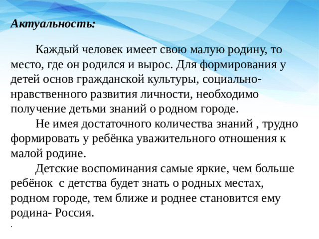 Актуальность:  Каждый человек имеет свою малую родину, то место, где он родился и вырос. Для формирования у детей основ гражданской культуры, социально-нравственного развития личности, необходимо получение детьми знаний о родном городе.  Не имея достаточного количества знаний , трудно формировать у ребёнка уважительного отношения к малой родине.  Детские воспоминания самые яркие, чем больше ребёнок  с детства будет знать о родных местах, родном городе, тем ближе и роднее становится ему родина- Россия. .
